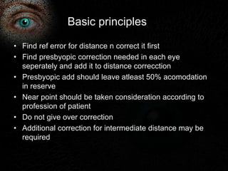 Basic principles 
• Find ref error for distance n correct it first 
• Find presbyopic correction needed in each eye 
seperately and add it to distance correcction 
• Presbyopic add should leave atleast 50% acomodation 
in reserve 
• Near point should be taken consideration according to 
profession of patient 
• Do not give over correction 
• Additional correction for intermediate distance may be 
required 
 