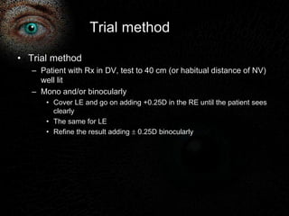 Trial method 
• Trial method 
– Patient with Rx in DV, test to 40 cm (or habitual distance of NV) 
well lit 
– Mono and/or binocularly 
• Cover LE and go on adding +0.25D in the RE until the patient sees 
clearly 
• The same for LE 
• Refine the result adding  0.25D binocularly 
 