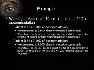 Example 
• Working distance at 40 cm requires 2.50D of 
accommodation 
– Patient A has 5.00D of accommodation 
• He can use up to 2.50D of accommodation comfortably 
• Therefore, he has just enough accommodative power for 
reading at 40 cm, and no reading glasses are required 
– Patient B has 3.00D of accommodation 
• He can use up to 1.50D of accommodation comfortably 
• Therefore, he needs an additional 1.00D of accommodative 
power for reading at 40 cm, and +1.00D reading glasses are 
required 
 