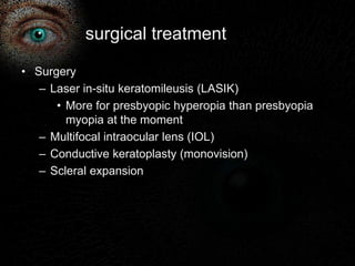 surgical treatment 
• Surgery 
– Laser in-situ keratomileusis (LASIK) 
• More for presbyopic hyperopia than presbyopia 
myopia at the moment 
– Multifocal intraocular lens (IOL) 
– Conductive keratoplasty (monovision) 
– Scleral expansion 
 