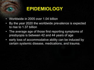 EPIDEMIOLOGY 
• Worldwide in 2005 over 1.04 billion 
• By the year 2020 the worldwide prevalence is expected 
to rise to 1.37 billion 
• The average age of those first reporting symptoms of 
presbyopia is between 42 and 44 years of age 
• early loss of accommodative ability can be induced by 
certain systemic disease, medications, and trauma. 
 