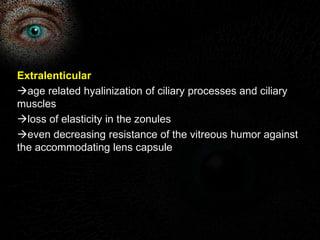 Extralenticular 
age related hyalinization of ciliary processes and ciliary 
muscles 
loss of elasticity in the zonules 
even decreasing resistance of the vitreous humor against 
the accommodating lens capsule 
 