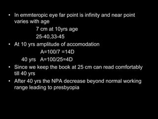 • In emmteropic eye far point is infinity and near point 
varies with age 
7 cm at 10yrs age 
25-40,33-45 
• At 10 yrs amplitude of accomodation 
A=100/7 =14D 
40 yrs A=100/25=4D 
• Since we keep the book at 25 cm can read comfortably 
till 40 yrs 
• After 40 yrs the NPA decrease beyond normal working 
range leading to presbyopia 
 