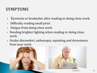  Eyestrain or headaches after reading or doing close work.
 Difficulty reading small print
 Fatigue from doing close work
 Needing brighter lighting when reading or doing close
work
 Ocular discomfort, asthenopia, squinting and drowsiness
from near work
5/29/2017 10
 