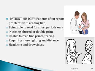  PATIENT HISTORY: Patients often report
problems with reading like,
 Being able to read for short periods only
 Noticing blurred or double print
 Unable to read fine prints, tearing
 Requiring more lighting and distance
 Headache and drowsiness
5/29/2017 12
 