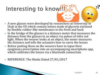  A new glasses were developed by researchers at University of
Utah in the US which contain lenses made of glycerin enclosed
by flexible rubber-like membranes in the front and back
 In the bridge of the glasses is a distance meter that measures the
distance from the glasses to an object via pulses of infra red
light. When the wearer looks at an object, the meter measures
the distance and tells the actuators how to curve the lenses
 Before putting them on the wearers have to input their
eyeglasses prescription into an accompanying smartphone app,
which calibrates the lenses via a bluetooth connection.
 REFERENCE: The Hindu Dated 27/01/2017
5/29/2017 20
 