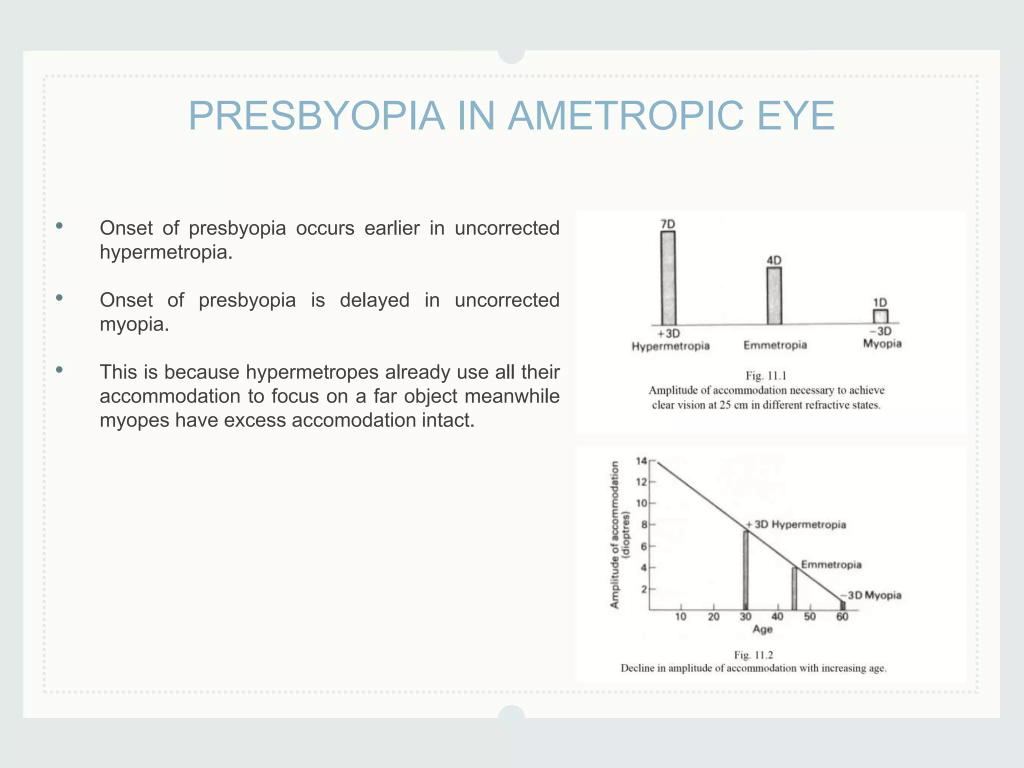 • Onset of presbyopia occurs earlier in uncorrected
hypermetropia.
• Onset of presbyopia is delayed in uncorrected
myopia.
• This is because hypermetropes already use all their
accommodation to focus on a far object meanwhile
myopes have excess accomodation intact.
PRESBYOPIA IN AMETROPIC EYE
 