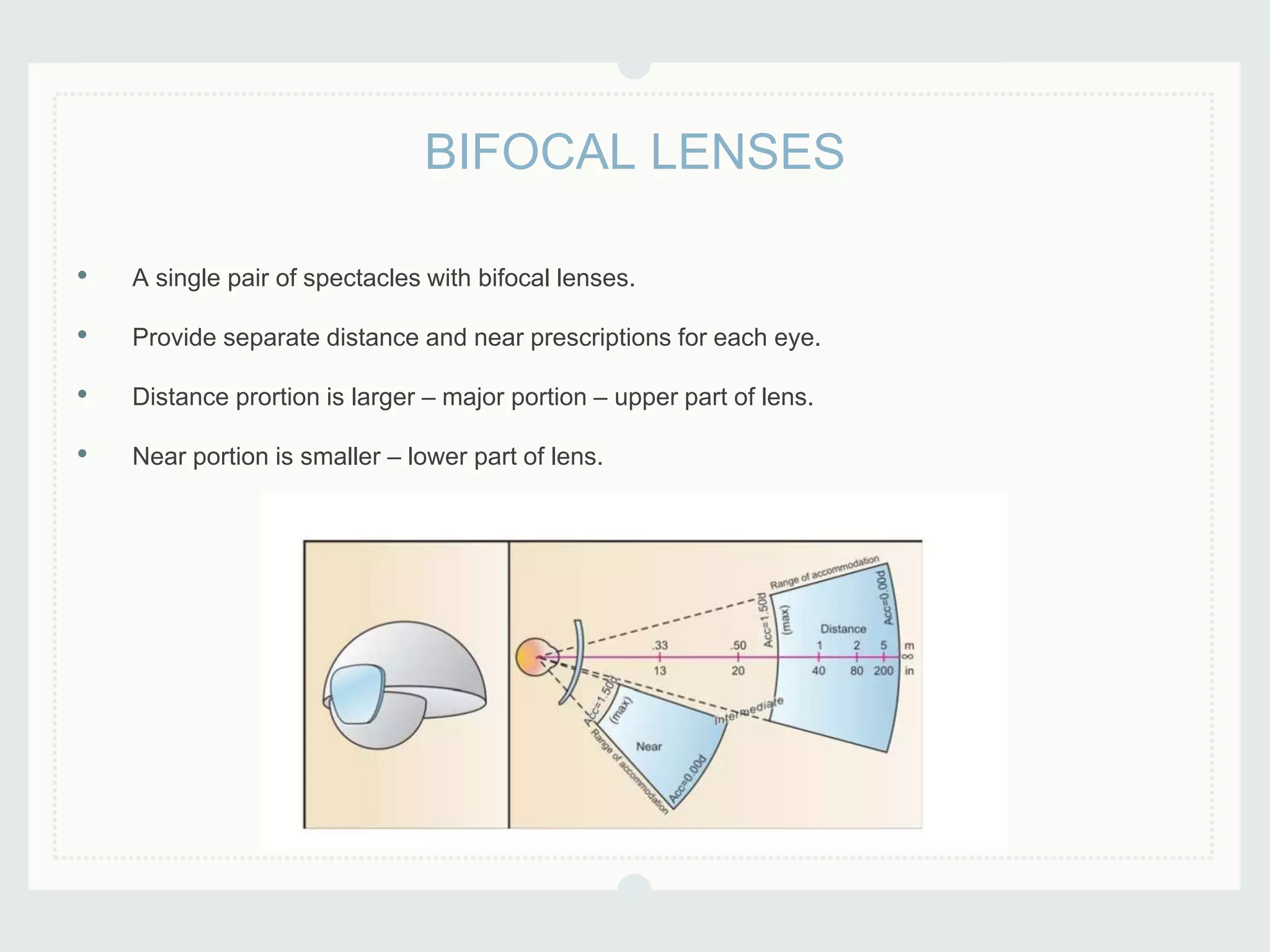 • A single pair of spectacles with bifocal lenses.
• Provide separate distance and near prescriptions for each eye.
• Distance prortion is larger – major portion – upper part of lens.
• Near portion is smaller – lower part of lens.
BIFOCAL LENSES
 