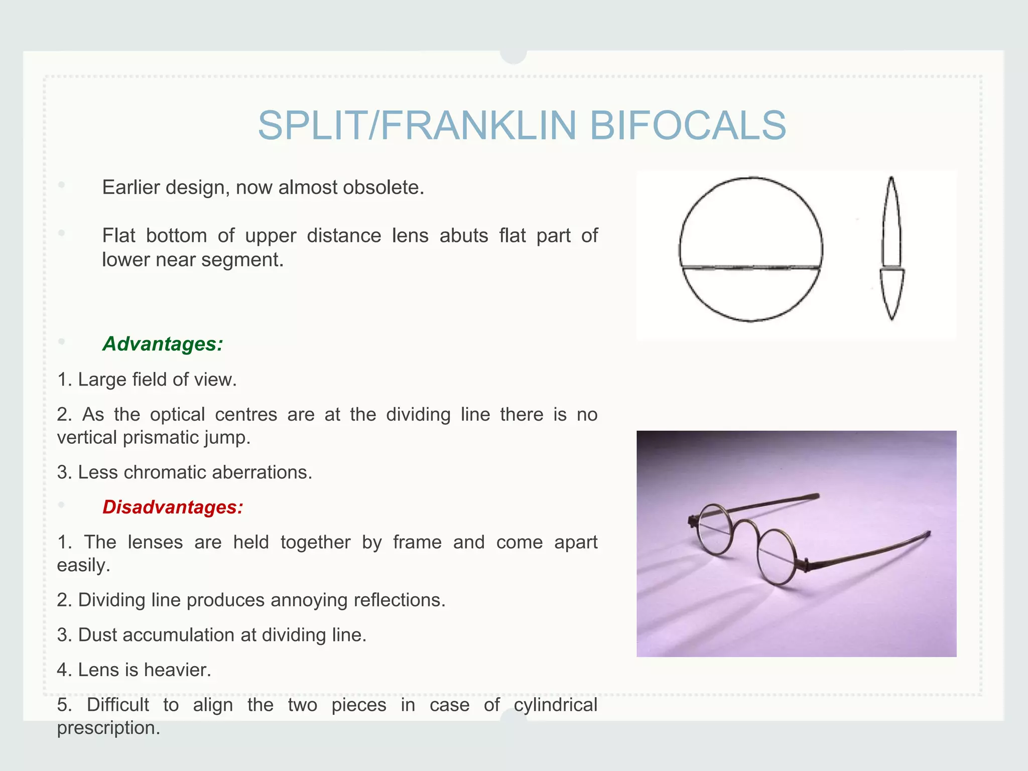 • Earlier design, now almost obsolete.
• Flat bottom of upper distance lens abuts flat part of
lower near segment.
• Advantages:
1. Large field of view.
2. As the optical centres are at the dividing line there is no
vertical prismatic jump.
3. Less chromatic aberrations.
• Disadvantages:
1. The lenses are held together by frame and come apart
easily.
2. Dividing line produces annoying reflections.
3. Dust accumulation at dividing line.
4. Lens is heavier.
5. Difficult to align the two pieces in case of cylindrical
prescription.
SPLIT/FRANKLIN BIFOCALS
 