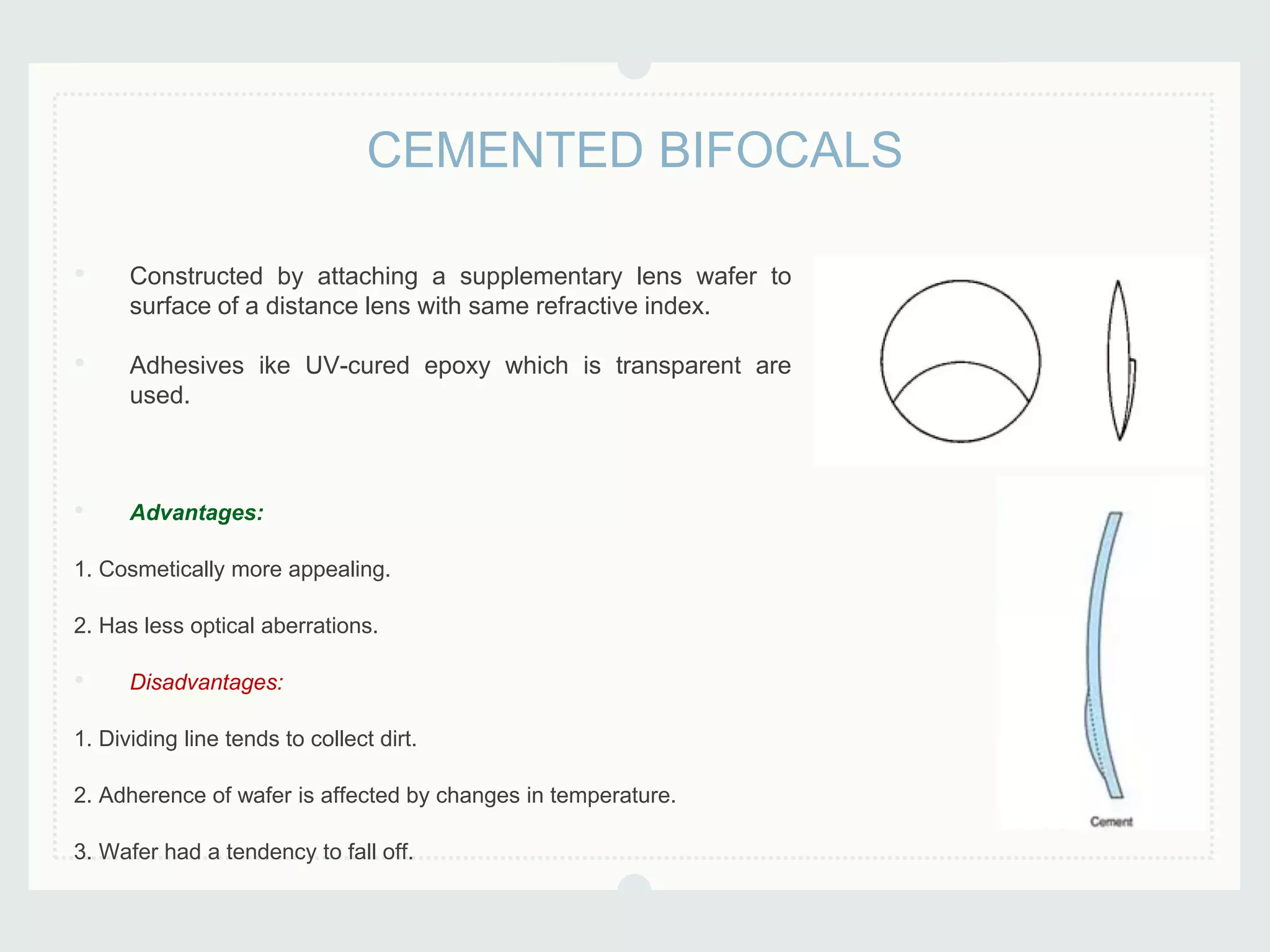 • Constructed by attaching a supplementary lens wafer to
surface of a distance lens with same refractive index.
• Adhesives ike UV-cured epoxy which is transparent are
used.
• Advantages:
1. Cosmetically more appealing.
2. Has less optical aberrations.
• Disadvantages:
1. Dividing line tends to collect dirt.
2. Adherence of wafer is affected by changes in temperature.
3. Wafer had a tendency to fall off.
CEMENTED BIFOCALS
 
