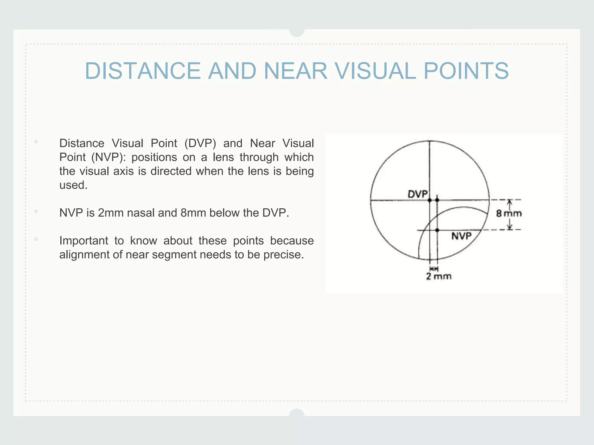 • Distance Visual Point (DVP) and Near Visual
Point (NVP): positions on a lens through which
the visual axis is directed when the lens is being
used.
• NVP is 2mm nasal and 8mm below the DVP.
• Important to know about these points because
alignment of near segment needs to be precise.
DISTANCE AND NEAR VISUAL POINTS
 