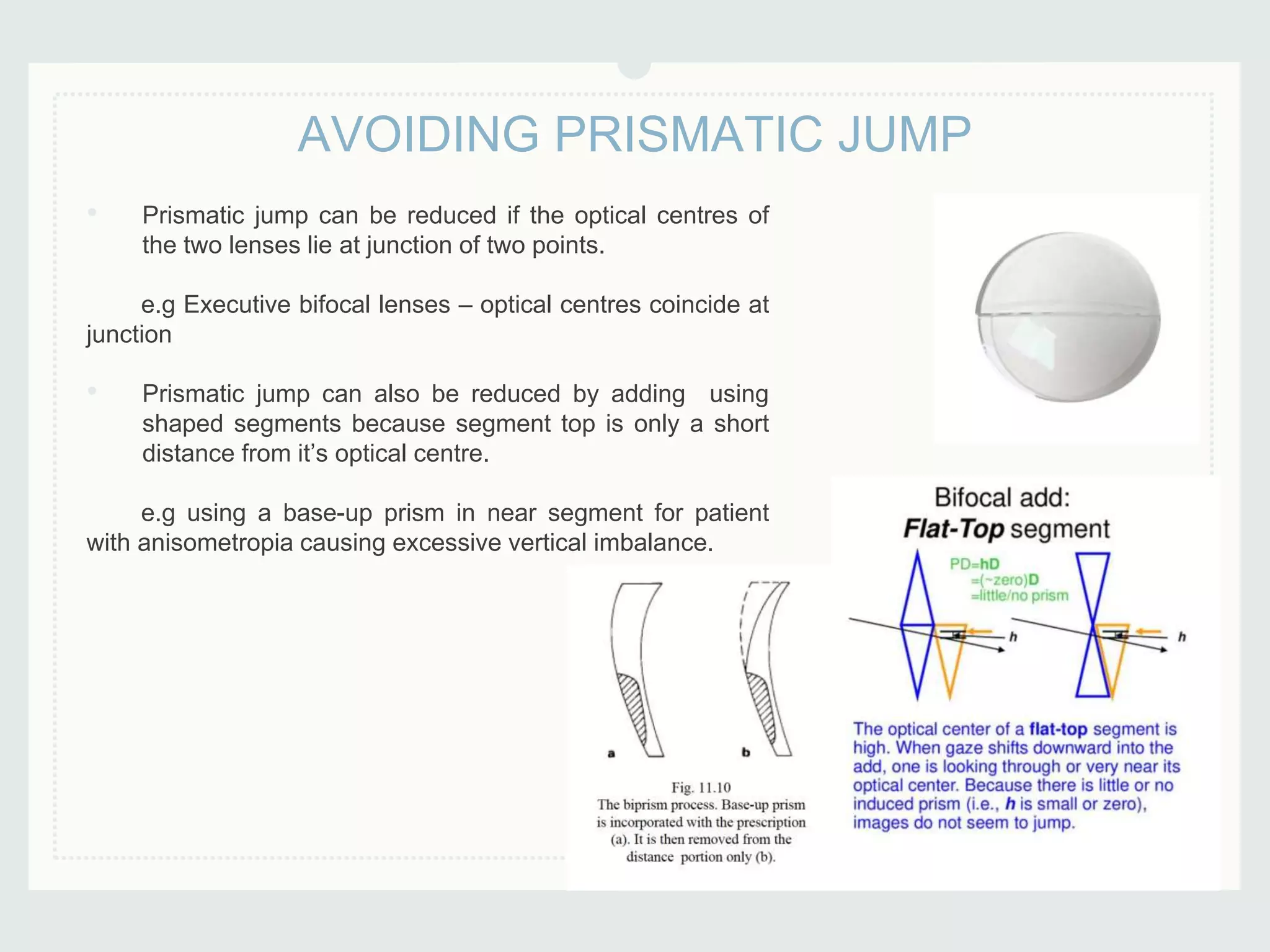 • Prismatic jump can be reduced if the optical centres of
the two lenses lie at junction of two points.
e.g Executive bifocal lenses – optical centres coincide at
junction
• Prismatic jump can also be reduced by adding using
shaped segments because segment top is only a short
distance from it’s optical centre.
e.g using a base-up prism in near segment for patient
with anisometropia causing excessive vertical imbalance.
AVOIDING PRISMATIC JUMP
 