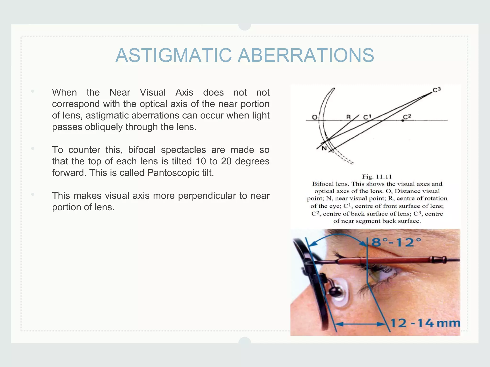 • When the Near Visual Axis does not not
correspond with the optical axis of the near portion
of lens, astigmatic aberrations can occur when light
passes obliquely through the lens.
• To counter this, bifocal spectacles are made so
that the top of each lens is tilted 10 to 20 degrees
forward. This is called Pantoscopic tilt.
• This makes visual axis more perpendicular to near
portion of lens.
ASTIGMATIC ABERRATIONS
 
