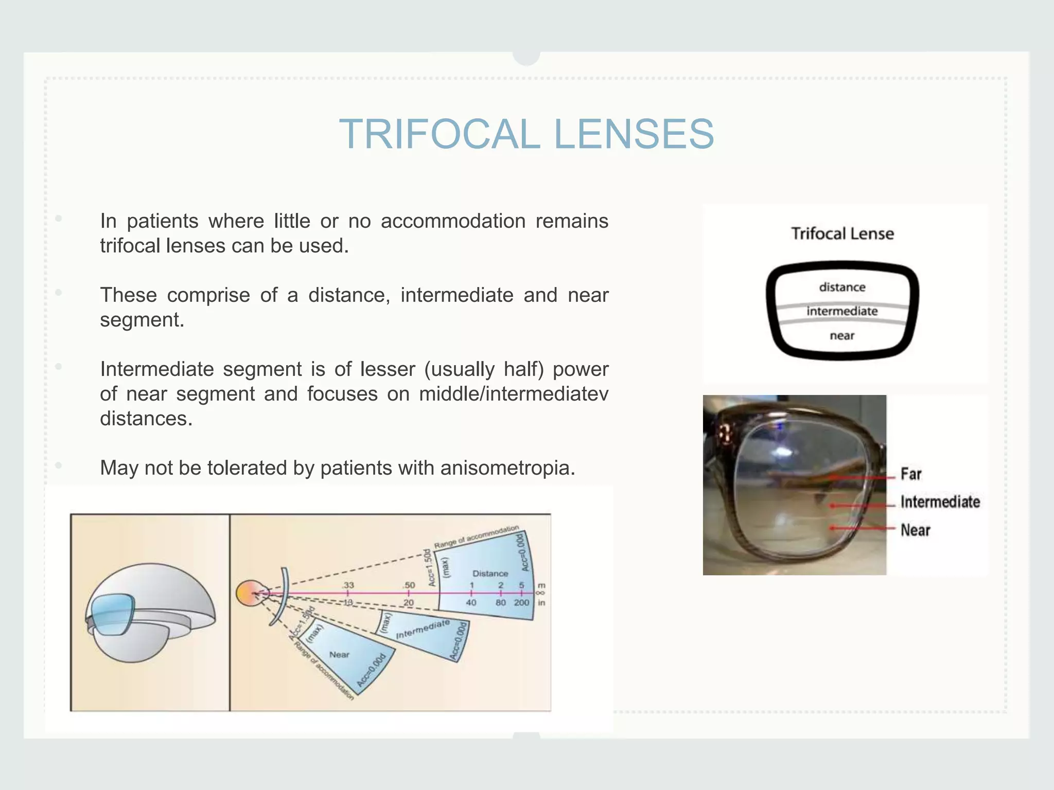 • In patients where little or no accommodation remains
trifocal lenses can be used.
• These comprise of a distance, intermediate and near
segment.
• Intermediate segment is of lesser (usually half) power
of near segment and focuses on middle/intermediatev
distances.
• May not be tolerated by patients with anisometropia.
TRIFOCAL LENSES
 
