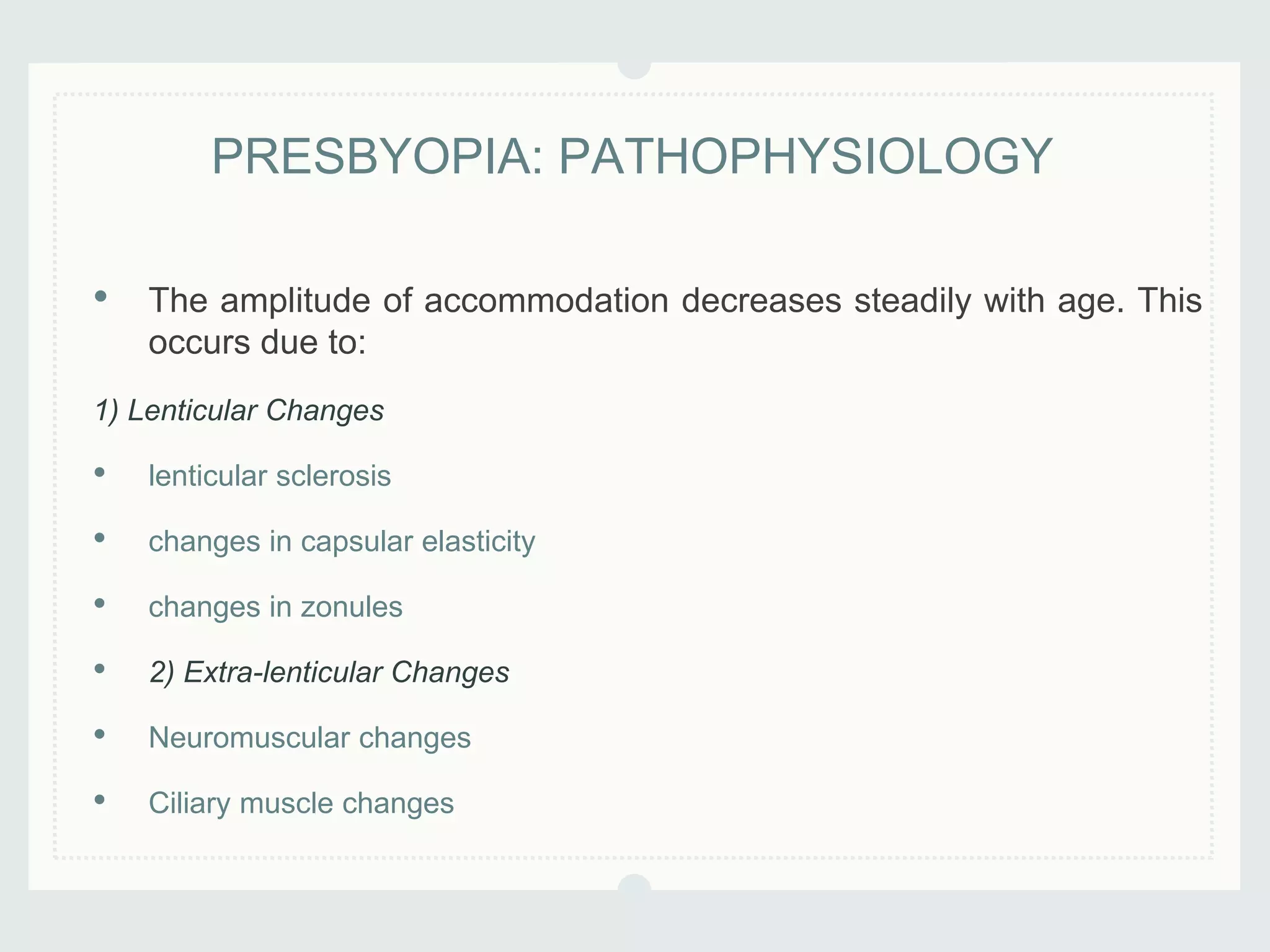 • The amplitude of accommodation decreases steadily with age. This
occurs due to:
1) Lenticular Changes
• lenticular sclerosis
• changes in capsular elasticity
• changes in zonules
• 2) Extra-lenticular Changes
• Neuromuscular changes
• Ciliary muscle changes
PRESBYOPIA: PATHOPHYSIOLOGY
 