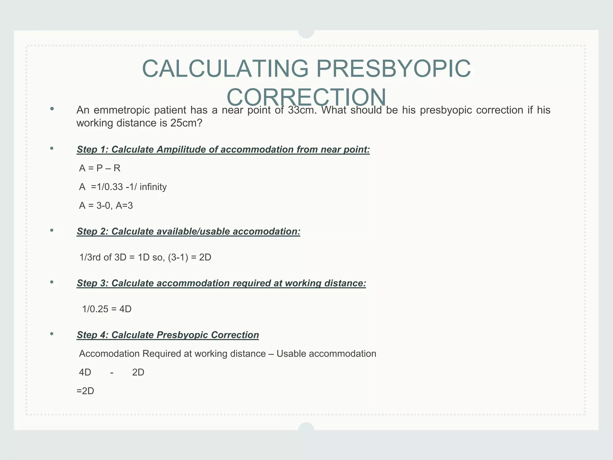• An emmetropic patient has a near point of 33cm. What should be his presbyopic correction if his
working distance is 25cm?
• Step 1: Calculate Ampilitude of accommodation from near point:
A = P – R
A =1/0.33 -1/ infinity
A = 3-0, A=3
• Step 2: Calculate available/usable accomodation:
1/3rd of 3D = 1D so, (3-1) = 2D
• Step 3: Calculate accommodation required at working distance:
1/0.25 = 4D
• Step 4: Calculate Presbyopic Correction
Accomodation Required at working distance – Usable accommodation
4D - 2D
=2D
CALCULATING PRESBYOPIC
CORRECTION
 
