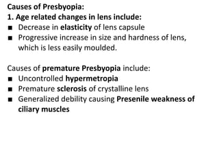 Causes of Presbyopia:
1. Age related changes in lens include:
■ Decrease in elasticity of lens capsule
■ Progressive increase in size and hardness of lens,
which is less easily moulded.
Causes of premature Presbyopia include:
■ Uncontrolled hypermetropia
■ Premature sclerosis of crystalline lens
■ Generalized debility causing Presenile weakness of
ciliary muscles
 