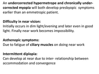 An undercorrected hypermetrope and chronically under-
corrected myopia will both develop presbyopic symptoms
earlier than an emmetropic patient.
Difficulty in near vision:
Initially occurs in dim light/evening and later even in good
light. Finally near work becomes impossibility.
Asthenopic symptoms:
Due to fatigue of ciliary muscles on doing near work
Intermittent diplopia:
Can develop at near due to inter- relationship between
accommodation and convergence
 