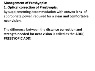 Management of Presbyopia:
1. Optical correction of Presbyopia:
By supplementing accommodation with convex lens of
appropriate power, required for a clear and comfortable
near vision.
The difference between the distance correction and
strength needed for near vision is called as the ADD(
PRESBYOPIC ADD)
 