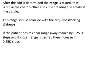 After the add is determined the range is tested, that
is move the chart further and closer reading the smallest
line visible.
This range should coincide with the required working
distance
If the patient desires near range away reduce by 0.25 D
steps and if closer range is desired then increase in
0.25D steps.
 