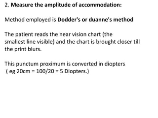 2. Measure the amplitude of accommodation:
Method employed is Dodder's or duanne's method
The patient reads the near vision chart (the
smallest line visible) and the chart is brought closer till
the print blurs.
This punctum proximum is converted in diopters
( eg 20cm = 100/20 = 5 Diopters.)
 