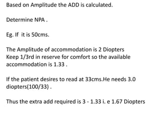 Based on Amplitude the ADD is calculated.
Determine NPA .
Eg. If it is 50cms.
The Amplitude of accommodation is 2 Diopters
Keep 1/3rd in reserve for comfort so the available
accommodation is 1.33 .
If the patient desires to read at 33cms.He needs 3.0
diopters(100/33) .
Thus the extra add required is 3 - 1.33 i. e 1.67 Diopters
 