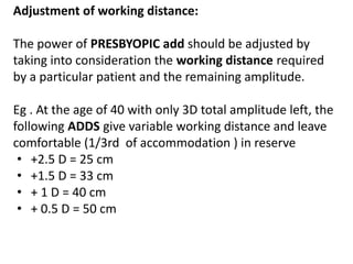 Adjustment of working distance:
The power of PRESBYOPIC add should be adjusted by
taking into consideration the working distance required
by a particular patient and the remaining amplitude.
Eg . At the age of 40 with only 3D total amplitude left, the
following ADDS give variable working distance and leave
comfortable (1/3rd of accommodation ) in reserve
• +2.5 D = 25 cm
• +1.5 D = 33 cm
• + 1 D = 40 cm
• + 0.5 D = 50 cm
 