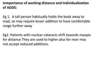 Inmportance of working distance and individualization
of ADDS:
Eg 1. A tall person habitually holds the book away to
read, so may require lesser addition to have comfortable
range further away
Eg2. Patients with nuclear cataracts shift towards myopia
for distance They are used to higher plus for near may
not accept reduced additions.
 