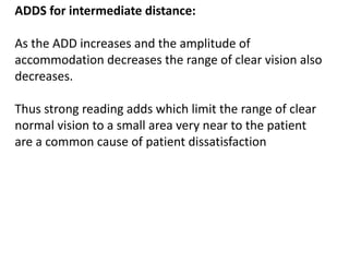 ADDS for intermediate distance:
As the ADD increases and the amplitude of
accommodation decreases the range of clear vision also
decreases.
Thus strong reading adds which limit the range of clear
normal vision to a small area very near to the patient
are a common cause of patient dissatisfaction
 