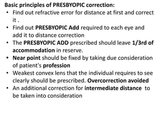 Basic principles of PRESBYOPIC correction:
• Find out refractive error for distance at first and correct
it .
• Find out PRESBYOPIC Add required to each eye and
add it to distance correction
• The PRESBYOPIC ADD prescribed should leave 1/3rd of
accommodation in reserve.
• Near point should be fixed by taking due consideration
of patient's profession
• Weakest convex lens that the individual requires to see
clearly should be prescribed. Overcorrection avoided
• An additional correction for intermediate distance to
be taken into consideration
 