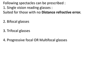 Following spectacles can be prescribed :
1. Single vision reading glasses :
Suited for those with no Distance refractive error.
2. Bifocal glasses
3. Trifocal glasses
4. Progressive focal OR Multifocal glasses
 