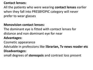Contact lenses:
All the patients who were wearing contact lenses earlier
when they fall into PRESBYOPIC category will never
prefer to wear glasses
Monovision contact lenses:
The dominant eye is fitted with contact lenses for
distance and non dominant eye for near
Advantages:
Cosmetic appearance
Advisable in professions like librarian, Tv news reader etc
Disadvantages:
small degrees of stereopsis and contrast loss present
 