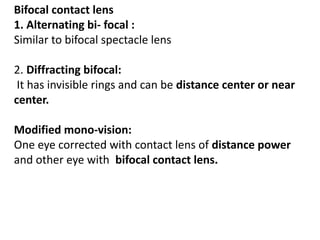 Bifocal contact lens
1. Alternating bi- focal :
Similar to bifocal spectacle lens
2. Diffracting bifocal:
It has invisible rings and can be distance center or near
center.
Modified mono-vision:
One eye corrected with contact lens of distance power
and other eye with bifocal contact lens.
 