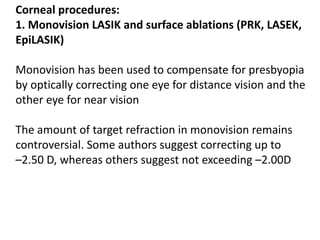 Corneal procedures:
1. Monovision LASIK and surface ablations (PRK, LASEK,
EpiLASIK)
Monovision has been used to compensate for presbyopia
by optically correcting one eye for distance vision and the
other eye for near vision
The amount of target refraction in monovision remains
controversial. Some authors suggest correcting up to
–2.50 D, whereas others suggest not exceeding –2.00D
 