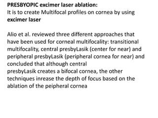 PRESBYOPIC excimer laser ablation:
It is to create Multifocal profiles on cornea by using
excimer laser
Alio et al. reviewed three different approaches that
have been used for corneal multifocality: transitional
multifocality, central presbyLasik (center for near) and
peripheral presbyLasik (peripheral cornea for near) and
concluded that although central
presbyLasik creates a bifocal cornea, the other
techniques inrease the depth of focus based on the
ablation of the peipheral cornea
 