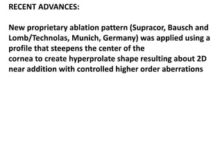 RECENT ADVANCES:
New proprietary ablation pattern (Supracor, Bausch and
Lomb/Technolas, Munich, Germany) was applied using a
profile that steepens the center of the
cornea to create hyperprolate shape resulting about 2D
near addition with controlled higher order aberrations
 