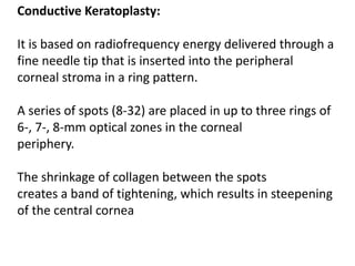 Conductive Keratoplasty:
It is based on radiofrequency energy delivered through a
fine needle tip that is inserted into the peripheral
corneal stroma in a ring pattern.
A series of spots (8-32) are placed in up to three rings of
6-, 7-, 8-mm optical zones in the corneal
periphery.
The shrinkage of collagen between the spots
creates a band of tightening, which results in steepening
of the central cornea
 