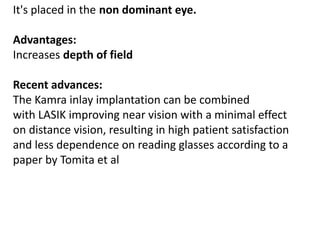 It's placed in the non dominant eye.
Advantages:
Increases depth of field
Recent advances:
The Kamra inlay implantation can be combined
with LASIK improving near vision with a minimal effect
on distance vision, resulting in high patient satisfaction
and less dependence on reading glasses according to a
paper by Tomita et al
 