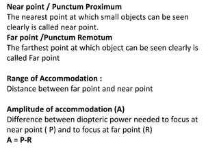 Near point / Punctum Proximum
The nearest point at which small objects can be seen
clearly is called near point.
Far point /Punctum Remotum
The farthest point at which object can be seen clearly is
called Far point
Range of Accommodation :
Distance between far point and near point
Amplitude of accommodation (A)
Difference between diopteric power needed to focus at
near point ( P) and to focus at far point (R)
A = P-R
 