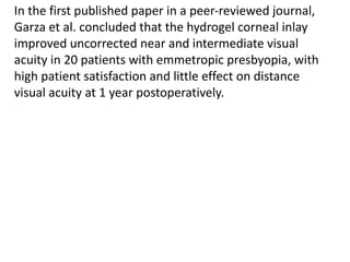 In the first published paper in a peer-reviewed journal,
Garza et al. concluded that the hydrogel corneal inlay
improved uncorrected near and intermediate visual
acuity in 20 patients with emmetropic presbyopia, with
high patient satisfaction and little effect on distance
visual acuity at 1 year postoperatively.
 