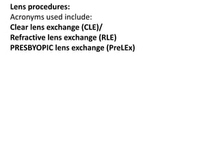 Lens procedures:
Acronyms used include:
Clear lens exchange (CLE)/
Refractive lens exchange (RLE)
PRESBYOPIC lens exchange (PreLEx)
 