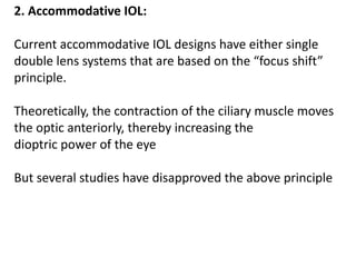 2. Accommodative IOL:
Current accommodative IOL designs have either single
double lens systems that are based on the “focus shift”
principle.
Theoretically, the contraction of the ciliary muscle moves
the optic anteriorly, thereby increasing the
dioptric power of the eye
But several studies have disapproved the above principle
 