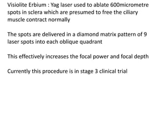 Visiolite Erbium : Yag laser used to ablate 600micrometre
spots in sclera which are presumed to free the ciliary
muscle contract normally
The spots are delivered in a diamond matrix pattern of 9
laser spots into each oblique quadrant
This effectively increases the focal power and focal depth
Currently this procedure is in stage 3 clinical trial
 