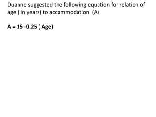 Duanne suggested the following equation for relation of
age ( in years) to accommodation (A)
A = 15 -0.25 ( Age)
 