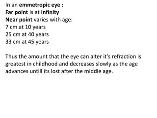 In an emmetropic eye :
Far point is at infinity
Near point varies with age:
7 cm at 10 years
25 cm at 40 years
33 cm at 45 years
Thus the amount that the eye can alter it's refraction is
greatest in childhood and decreases slowly as the age
advances untill its lost after the middle age.
 