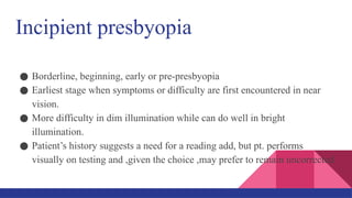 Incipient presbyopia
● Borderline, beginning, early or pre-presbyopia
● Earliest stage when symptoms or difficulty are first encountered in near
vision.
● More difficulty in dim illumination while can do well in bright
illumination.
● Patient’s history suggests a need for a reading add, but pt. performs
visually on testing and ,given the choice ,may prefer to remain uncorrected.
 