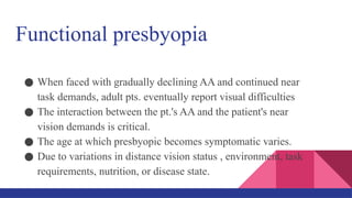 Functional presbyopia
● When faced with gradually declining AA and continued near
task demands, adult pts. eventually report visual difficulties
● The interaction between the pt.'s AA and the patient's near
vision demands is critical.
● The age at which presbyopic becomes symptomatic varies.
● Due to variations in distance vision status , environment, task
requirements, nutrition, or disease state.
 