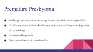 Premature Presbyopia
● Presbyopia occuring at an earlier age than expected for normal population.
● Usually associated with ocular diseases, nutritional deficiencies or ingestion
of certain drugs.
● Uncorrected hyperopia.
● Premature sclerosis of crystalline lens.
 