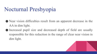 Nocturnal Presbyopia
● Near vision difficulties result from an apparent decrease in the
AA in dim light.
● Increased pupil size and decreased depth of field are usually
responsible for this reduction in the range of clear near vision in
dim light.
 