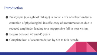 Introduction
● Presbyopia (eyesight of old age) is not an error of refraction but a
condition of physiological insufficiency of accommodation due to
reduced amplitude, leading to a progressive fall in near vision.
● Begins between 40 and 45 years
● Complete loss of accommodation by 5th to 6 th decade.
 